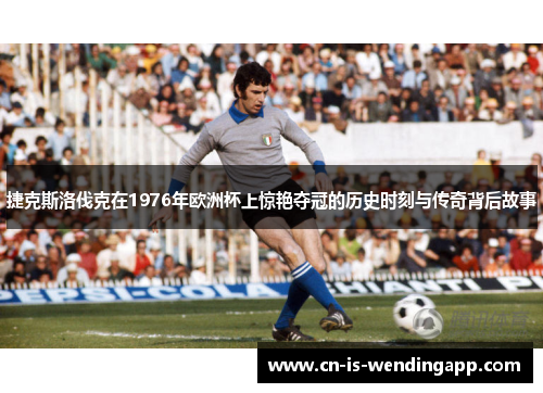 捷克斯洛伐克在1976年欧洲杯上惊艳夺冠的历史时刻与传奇背后故事