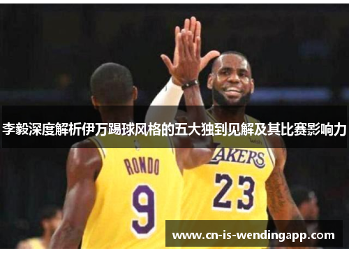 李毅深度解析伊万踢球风格的五大独到见解及其比赛影响力
