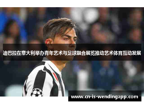 迪巴拉在意大利举办青年艺术与足球融合展览推动艺术体育互动发展