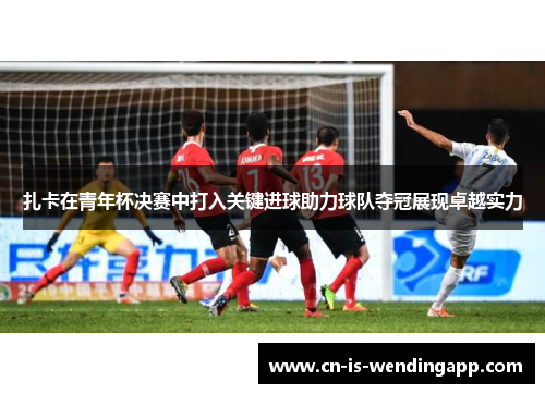 扎卡在青年杯决赛中打入关键进球助力球队夺冠展现卓越实力