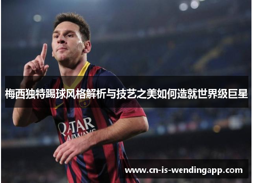 梅西独特踢球风格解析与技艺之美如何造就世界级巨星