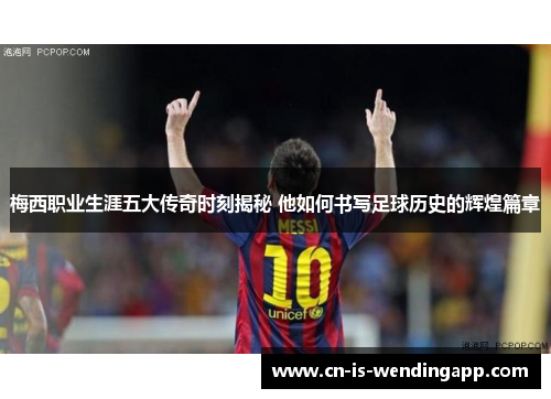 梅西职业生涯五大传奇时刻揭秘 他如何书写足球历史的辉煌篇章