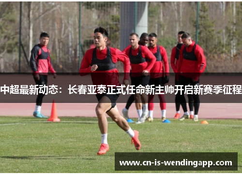 中超最新动态：长春亚泰正式任命新主帅开启新赛季征程