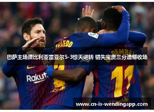 巴萨主场遭比利亚雷亚尔5-3惊天逆转 错失宝贵三分遗憾收场